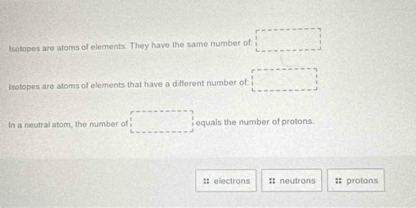 Isotopes are atoms of elements. They have the same number of
Isotopes are atoms of elements that have a different number of:
In a neutral atom, the number of equals the number of protons.
electrons neutrons protons