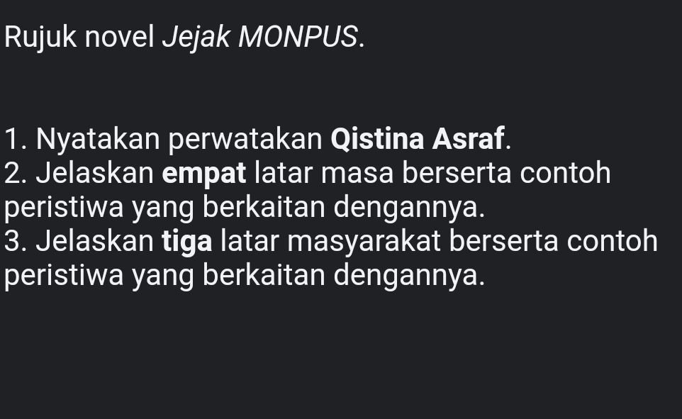 Rujuk novel Jejak MONPUS. 
1. Nyatakan perwatakan Qistina Asraf. 
2. Jelaskan empat latar masa berserta contoh 
peristiwa yang berkaitan dengannya. 
3. Jelaskan tiga latar masyarakat berserta contoh 
peristiwa yang berkaitan dengannya.