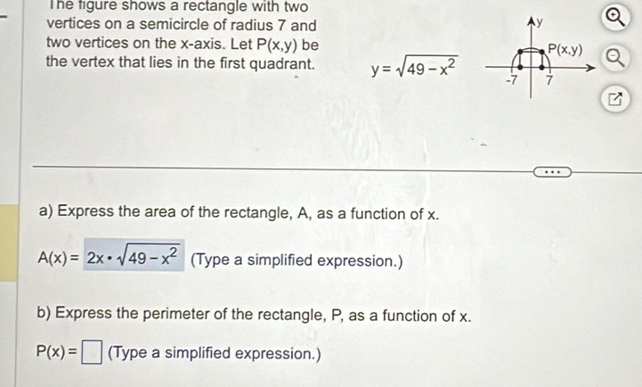 The figure shows a rectangle with two 
vertices on a semicircle of radius 7 and y
two vertices on the x-axis. Let P(x,y) be P(x,y)
a 
the vertex that lies in the first quadrant. y=sqrt(49-x^2) -7 7
z
a) Express the area of the rectangle, A, as a function of x.
A(x)=2x· sqrt(49-x^2) (Type a simplified expression.) 
b) Express the perimeter of the rectangle, P, as a function of x.
P(x)=□ (Type a simplified expression.)