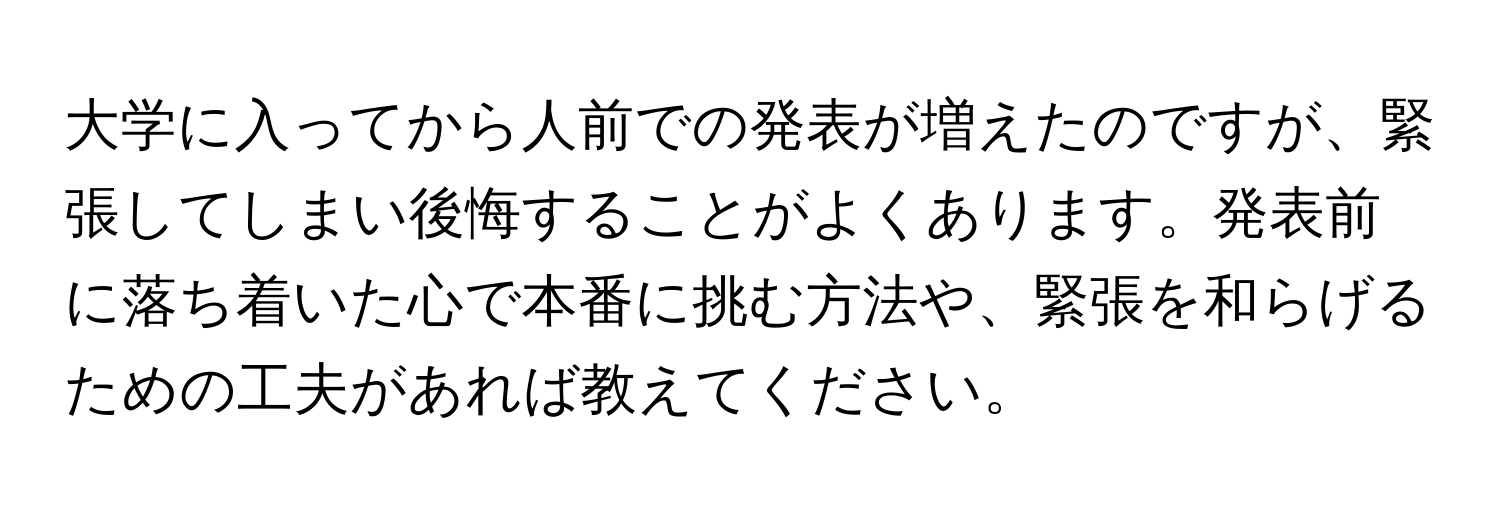 大学に入ってから人前での発表が増えたのですが、緊張してしまい後悔することがよくあります。発表前に落ち着いた心で本番に挑む方法や、緊張を和らげるための工夫があれば教えてください。