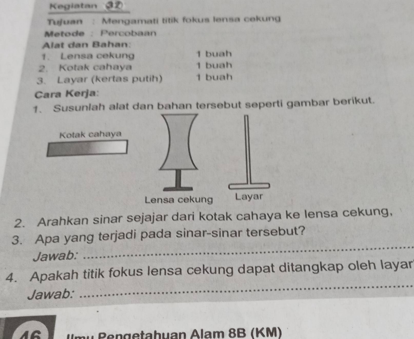 Kegiatan ③D 
Tujuan : Mengamati titik fokus lensa cekung 
Metode :Percobaan 
Alat dan Bahan: 
1. Lensa cekung 1 buah 
2. Kotak cahaya 1 buah 
3. Layar (kertas putih) 1 buah 
Cara Kerja: 
1. Susunlah alat dan bahan tersebut seperti gambar berikut. 
Kotak cahaya 
2. Arahkan sinar sejajar dari kotak cahaya ke lensa cekung, 
_ 
3. Apa yang terjadi pada sinar-sinar tersebut? 
Jawab: 
4. Apakah titik fokus lensa cekung dapat ditangkap oleh layar 
Jawab: 
_ 
1G Um u Pen getahuan Alam 8B (KM)