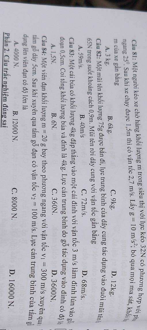 Một người kéo xe chở hàng khối lượng m trong siêu thị với lực kéo 32N có phương hợp với phụ
ngang 25^0 Sau khi xe chạy được 1,5m thì có vận tốc 2,7 m/s. Lấy g=10m/s^2; bỏ qua mọi ma sát, khối lự
m của xe gần bằng
A. 3 kg.
B. 6kg.
C. 9kg. D. 12kg.
Câu 82: Một mũi tên khối lượng 75g được bắn đi, lực trung bình của dây cung tác dụng vào đuôi mũi tênh
65N trong suốt khoảng cách 0,9m. Mũi tên rời dây cung với vận tốc gần bằng
A. 59m/s. B. 40m/s C. 72m/s. D. 68m/s.
Câu 83: Một cái búa có khối lượng 4kg đập thẳng vào một cái đinh với vận tốc 3 m/s làm đinh lún vào gỗ
đoạan 0,5cm. Coi tổng khối lượng búa và đinh là 4kg. Lực cản trung bình do gỗ tác dụng vào đinh có độ lộ
A. 1,5N. B. 6N. C. 360N. D. 3600N.
* Câu 84: Một viên đạn khổi lượng m=20g bay theo phương ngang với vận tốc v_1=300m/s xuyên qua
tấm gỗ dày 5cm. Sau khi xuyên qua tấm gỗ đạn có vận tốc v_2=100m/s. Lực cản trung bình của tấm gồ
dụng lên viên đạn có độ lớn là
A. 4000 N. B. 12000 N. C. 8000 N. D. 16000 N.
Phần 2. Câu trắc nghiệm đúng sai