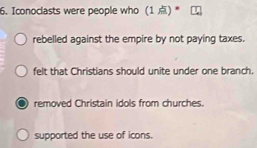 Iconoclasts were people who (1 ) *
rebelled against the empire by not paying taxes.
felt that Christians should unite under one branch,
removed Christain idols from churches.
supported the use of icons.