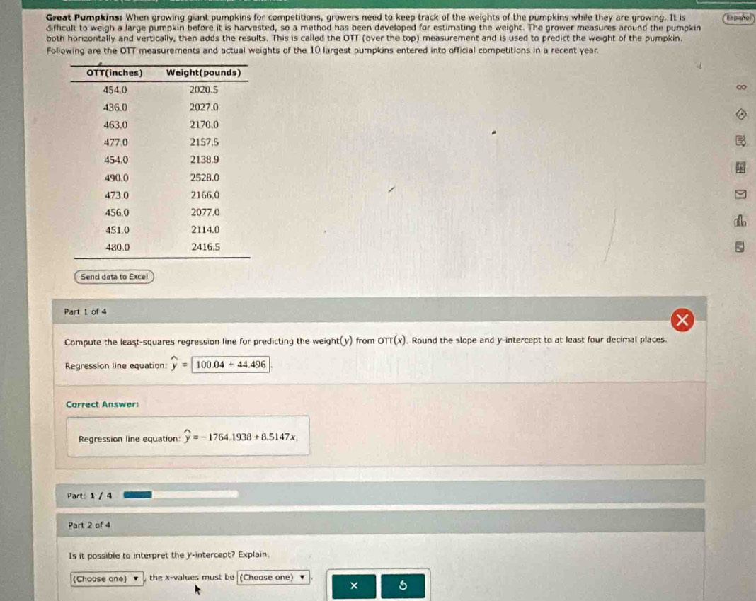 Great Pumpkins: When growing giant pumpkins for competitions, growers need to keep track of the weights of the pumpkins while they are growing. It is 
difficult to weigh a large pumpkin before it is harvested, so a method has been developed for estimating the weight. The grower measures around the pumpkin Español 
both horizontally and vertically, then adds the results. This is called the OTT (over the top) measurement and is used to predict the weight of the pumpkin. 
Following are the OTT measurements and actual weights of the 10 largest pumpkins entered into official competitions in a recent year. 
∞ 
allo 
Send data to Excel 
Part 1 of 4 
Compute the least-squares regression line for predicting the weight(y) from oπ (x). Round the slope and y-intercept to at least four decimal places. 
Regression line equation: widehat y=widehat 100.04+44.496
Correct Answer: 
Regression line equation: widehat y=-1764.1938+8.5147x
Part: 1 / 4 
Part 2 of 4 
Is it possible to interpret the y-intercept? Explain. 
(Choose one) the x -values must be (Choose one) 
×