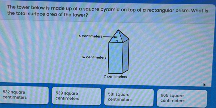 The tower below is made up of a square pyramid on top of a rectangular prism. What is
the total surface area of the tower?
532 square 539 square 581 square 665 square
centimeters centimeters centimeters centimeters