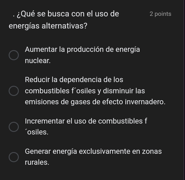 ¿Qué se busca con el uso de 2 points
energías alternativas?
Aumentar la producción de energía
nuclear.
Reducir la dependencia de los
combustibles f'osiles y disminuir las
emisiones de gases de efecto invernadero.
Incrementar el uso de combustibles f
osiles.
Generar energía exclusivamente en zonas
rurales.