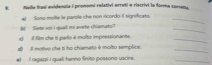 Nelle frasi evidenzia i pronomi relativi errati e riscrivi la forma corretta. 
a) Sono molte le parole che non ricordo il significato._ 
_ 
b) Siete voi i quali mi avete chiamato? 
_ 
c) Il film che ti parlo è molto impressionante. 
d) Il motivo che ti ho chiamato è molto semplice. 
_ 
e) I ragazzi i quali hanno finito possono uscire. 
_