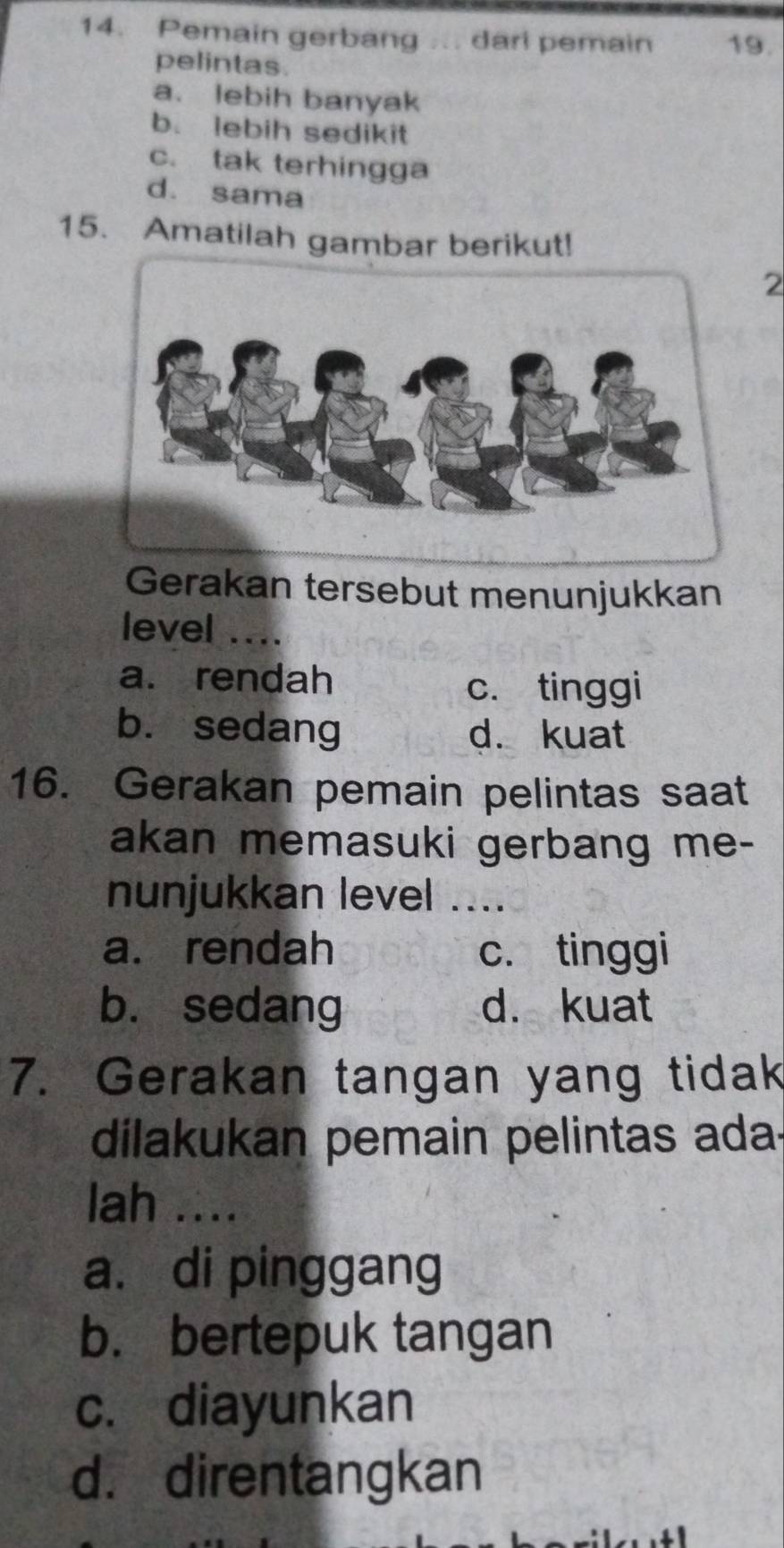 Pemain gerbang ... dari pemain 19.
pelintas.
a. lebih banyak
b. lebih sedikit
c. tak terhingga
d. sama
15. Amatilah gambar berikut!
2
Gerakan tersebut menunjukkan
level ....
a. rendah
c. tinggi
b. sedang d. kuat
16. Gerakan pemain pelintas saat
akan memasuki gerbang me-
nunjukkan level ....
a. rendah c. tinggi
b. sedang d. kuat
7. Gerakan tangan yang tidak
dilakukan pemain pelintas ada-
lah ....
a. di pinggang
b. bertepuk tangan
c. diayunkan
d. direntangkan