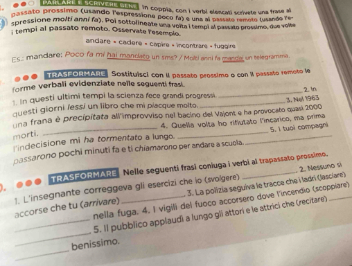 PARLARE E SCRIVERE BENE, In coppia, con I verbi elencati scrivete una frase al
passato prossimo (usando l'espressione poco fa) e una al passato remoto (usando le
spressione molti anni fa). Poi sottolineate una volta i tempi al passato prossimo, due volte
i tempi al passato remoto, Osservate l'esempio.
andare + cadere « capire + incontrare « fuggire
Es.: mandare: Poco fa mi hai mandato un sms? / Molti anni fa mandai un telegramma.
TRASFORMARE Sostituisci con il passato prossimo o con il passato remoto le
forme verbali evidenziate nelle seguenti frasi.
1. In questi ultimi tempi la scienza fece grandi progressi.
questi giorni /essí un libro che mi píacque molto. __3. Nel 1963 2.In
na frana è precipitata all'improvviso nel bacino del Vajont e ha provocato quasi 2000
4. Quella volta ho rifiutato l'incarico, ma prima
morti.
l'indecisione mi ha tormentato a lungo. __5. I tuoi compagni
passarono pochi minuti fa e ti chiamarono per andare a scuola.
TRASEORMARE Nelle seguenti frasi coniuga i verbi al trapassato prossimo.
1. L'insegnante correggeva gli esercizi che io (svolgere) _2. Nessuno si
accorse che tu (arrivare) _3. La polizia seguiva le tracce che i ladri (Jasciare)
nella fuga. 4. I vigili del fuoco accorsero dove l'incendio (scoppiare)
_
_5. Il pubblico applaudi a lungo gli attori e le attrici che (recitare)
_
benissimo.