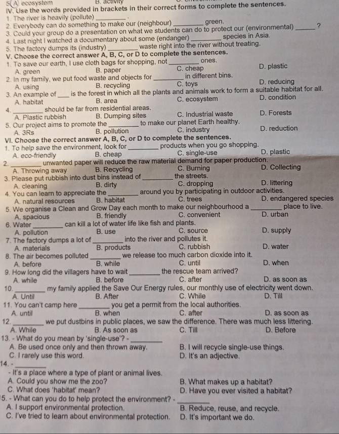 5( A ecosystem B. activity
IV. Use the words provided in brackets in their correct forms to complete the sentences.
1. The river is heavily (pollute) _.
2. Everybody can do something to make our (neighbour) green.
3. Could your group do a presentation on what we students can do to protect our (environmental) _?
4. Last night I watched a documentary about some (endanger) _species in Asia.
5. The factory dumps its (industry) _waste right into the river without treating.
V. Choose the correct answer A, B, C, or D to complete the sentences.
1. To save our earth, I use cloth bags for shopping, not _ones.
A. green B. paper C. cheap D. plastic
2. In my family, we put food waste and objects for _C. toys in different bins. D. reducing
A. using B. recycling
3. An example of_ is the forest in which all the plants and animals work to form a suitable habitat for all.
A. habitat B. area C. ecosystem D. condition
4._ should be far from residential areas.
A. Plastic rubbish B. Dumping sites C. Industrial waste D. Forests
5. Our project aims to promote the_ to make our planet Earth healthy.
A. 3Rs B. pollution C. industry D. reduction
VI. Choose the correct answer A, B, C, or D to complete the sentences.
1. To help save the environment, look for_ products when you go shopping. D. plastic
A. eco-friendly B. cheap C. single-use
2._ unwanted paper will reduce the raw material demand for paper production. D. Collecting
A. Throwing away B. Recycling C. Burning
3. Please put rubbish into dust bins instead of _the streets. D. littering
A. cleaning B. dirty C. dropping
4. You can learn to appreciate the_ around you by participating in outdoor activities.
A. natural resources B. habitat C. trees D. endangered species
5. We organise a Clean and Grow Day each month to make our neighbourhood a _place to live.
A. spacious B. friendly C. convenient D. urban
_
6. Water can kill a lot of water life like fish and plants.
A. pollution B. use C. source D. supply
7. The factory dumps a lot of_ into the river and pollutes it.
A. materials B. products C. rubbish D. water
8. The air becomes polluted _we release too much carbon dioxide into it.
A. before B. while C. until D. when
9. How long did the villagers have to wait _the rescue team arrived? D. as soon as
A. while B. before C. after
10._ my family applied the Save Our Energy rules, our monthly use of electricity went down.
A. Until B. After C. While D. Till
11. You can't camp here _you get a permit from the local authorities. D. as soon as
A. until B. when C. after
12. _we put dustbins in public places, we saw the difference. There was much less littering.
A. While B. As soon as C. Till D. Before
13. - What do you mean by 'single-use'? -_
A. Be used once only and then thrown away. B. I will recycle single-use things.
C. I rarely use this word. D. It's an adjective.
14. -_
- It's a place where a type of plant or animal lives.
A. Could you show me the zoo? B. What makes up a habitat?
C. What does 'habitat' mean? D. Have you ever visited a habitat?
5. - What can you do to help protect the environment? -_
A. I support environmental protection. B. Reduce, reuse, and recycle.
C. I've tried to learn about environmental protection. D. It's important we do.