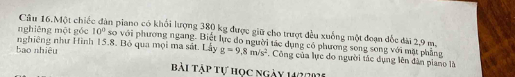 Câu 16.Một chiế an piano có khối lượng 380 kg được giữ cho trượt đều xuống một đoạn dốc dài 2,9 m, 
nghiêng một góc 10°
nghiêng như Hình 15.8. Bỏ qua mọi ma sát. Lấy so với phương ngang. Biết lực do người tác dụng có phương song song với mặt phẳng 
bạo nhiêu
g=9,8m/s^2. Công của lực do người tác dụng lên đàn piano là 
Bài tập tự học ngày 140005