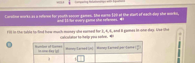 M2|L8 Comparing Relationships with Equations
Caroline works as a referee for youth soccer games. She earns $20 at the start of each day she works,
and $5 for every game she referees. '
Fill in the table to find how much money she earned for 2, 4, 6, and 8 games in one day. Use the
calculator to help you solve.