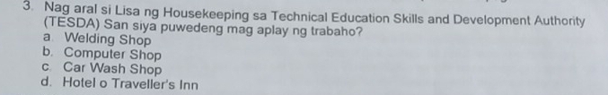 Nag aral si Lisa ng Housekeeping sa Technical Education Skills and Development Authority
(TESDA) San siya puwedeng mag aplay ng trabaho?
a Welding Shop
b. Computer Shop
c Car Wash Shop
d. Hotel o Traveller's Inn