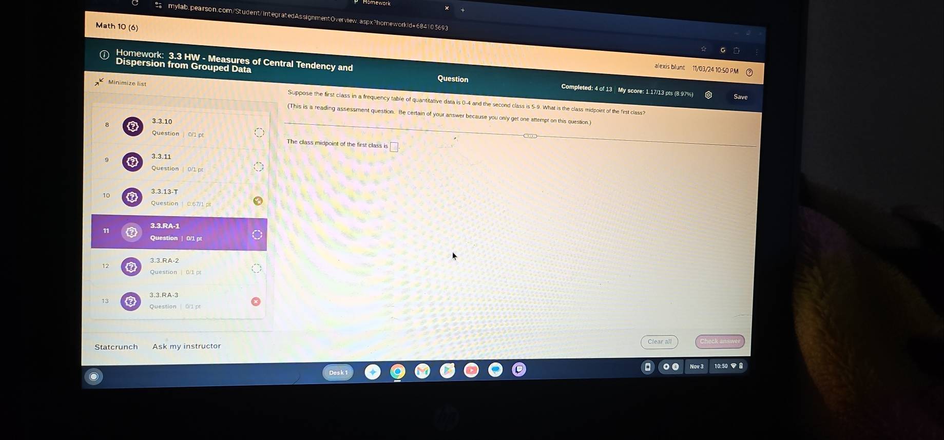 Math 10 (6) 
Homework: 3.3 HW - Measures of Central Tendency and 
alexis blunt 11/03/24 10:50 PM 
spersion from Grouped Data Question Completed: 4 of 13 My score: 1.17/13 pts (8.97%) 
Minimize list Suppose the first class in a frequency table of quantitative data is 0-4 and the second class is 5-9. What is the class midpoint of the first class? 
(This is a reading assessment question. Be certain of your answer because you only get one attempt on this question. 
3.3.10 
Question The class midpoint of the first class is 
3.3.13-T 
Question 
Question | 0/1 p
3.3.RA-2

3.3. RA-3
Clear all Check an 
Ask my instructor 
10:50 ▼ 0