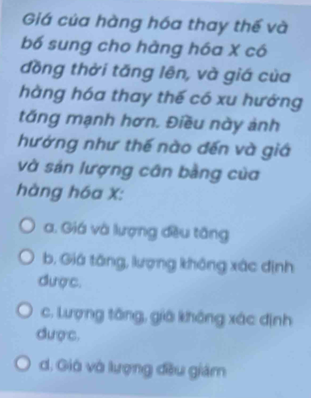 Giá của hàng hóa thay thế và
bố sung cho hàng hóa X có
đồng thời tăng lên, và giá của
hàng hóa thay thế có xu hướng
tăng mạnh hơn. Điều này ảnh
hướng như thế nào đến và giá
và sản lượng cân bằng của
hàng hóa X :
a. Giá và lượng đều tăng
b. Giá tăng, lượng không xác định
được.
c. Lượng tông, giả không xác định
được,
d. Giá và lượng đều giám