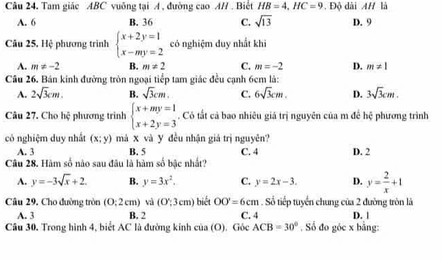 Tam giác ABC vuỡng tại A , đường cao A/. Biết HB=4, HC=9. Độ dài AH là
A. 6 B. 36 C. sqrt(13) D. 9
Câu 25, Hệ phương trình beginarrayl x+2y=1 x-my=2endarray. có nghiệm duy nhất khi
A. m!= -2 B. m!= 2 C. m=-2 D. m!= 1
Câu 26. Bản kinh đường tròn ngoại tiếp tam giác đều cạnh 6cm là:
A. 2sqrt(3)cm. B. sqrt(3)cm. C. 6sqrt(3)cm. D. 3sqrt(3)cm. 
Câu 27. Cho hệ phương trình beginarrayl x+my=1 x+2y=3endarray. , Có tắt cả bao nhiêu giả trị nguyên của m đề hệ phương trình
có nghiệm duy nhất (x;y) má X và y đều nhận giá trị nguyên?
A. 3 B. 5 C. 4 D. 2
Câu 28. Hàm số nào sau đâu là hàm số bậc nhất?
A. y=-3sqrt(x)+2. B. y=3x^2. C. y=2x-3. D. y= 2/x +1
Câu 29. Cho đường tròn (0:2cm) và (O';3cmendpmatrix biết OO'=6cm. Số tiếp tuyến chung của 2 đường tròn là
A. 3 B. 2 C. 4 D. |
Câu 30. Trong hình 4, biết AC là đường kinh cia(O) Góc ACB=30° Số đo góc x bằng: