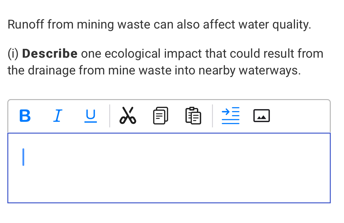 Runoff from mining waste can also affect water quality. 
(i) Describe one ecological impact that could result from 
the drainage from mine waste into nearby waterways. 
B I U