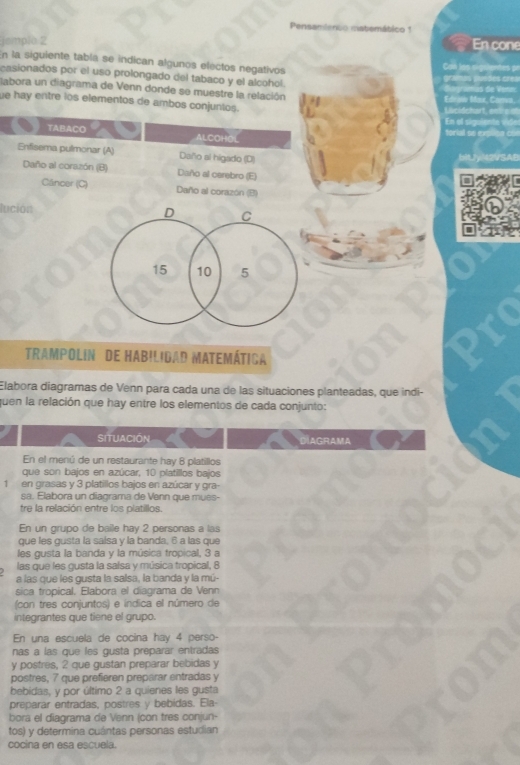 Pensamienco estemático 1
jemplo 2 En cone
En la siguiente tabla se indican algunos electos negativos
casionados por el uso prolongado del tabaco y el alcohol.
labora un diagrama de Venn donde se muestre la relación
ue hay entre los elementos de ambos conjuntos.
TABACO ALCOHOL
Enfisema pulmonar (A) Dallo al higado (D)
Daño al corazón (B) Daño al carebro (E)
Câncer (C) Daño al corazón (B)
lución
D C
15 10 5
Trampolin de Habilidad matemática
Elabora diagramas de Venn para cada una de las situaciones planteadas, que indi-
quen la relación que hay entre los elementos de cada conjunto:
SITUACION DIAGRAMA
En el menú de un restaurante hay 8 platillos
que son bajos en azúcar, 10 platillos bajos
1 en grasas y 3 platillos bajos en azúcar y gra-
sa. Elabora un diagrama de Vann que mues-
tre la relación entre los platillos.
En un grupo de baile hay 2 personas a las
que les gusta la saísa y la banda, 6 a las que
les gusta la banda y la música tropical, 3 a
las que les gusta la salsa y música tropical, 8
a las que les gusta la salsa, la banda y la mú-
sica tropical. Elabora el diagrama de Venn
(con tres conjuntos) e indica el número de
integrantes que tiene el grupo.
En una escuela de cocina hay 4 perso-
nas a las que les gusta preparar entradas
y postres, 2 que gustan preparar bebidas y
postres, 7 que prefieren preparar entradas y
bebidas, y por último 2 a quienes les gusta
preparar entradas, postres y bebidas. Ela-
bora el diagrama de Venn (con tres conjun-
tos) y determina cuántas personas estudian
cocina en esa escuela.