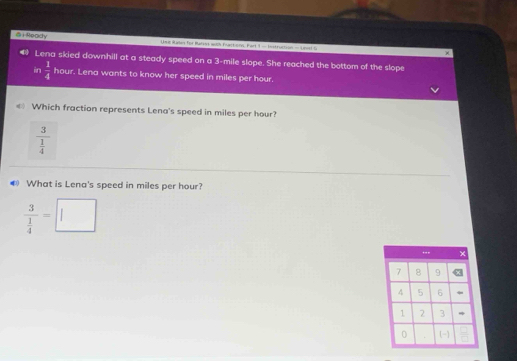 Ready Use Raten for Rurss wich Flactions. Fart 1 - Instruction - Unel S
Lena skied downhill at a steady speed on a 3-mile slope. She reached the bottom of the slope
in  1/4  hour. Lena wants to know her speed in miles per hour.
Which fraction represents Lena's speed in miles per hour?
frac 3 1/4 
What is Lena's speed in miles per hour?
frac 3 1/4 =□