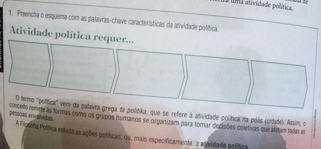 a uma atividade política. 
1. Preencha o esquema com as palavras-chave características da atividade política. 
Atividade política requer... 
O termo "política' vem da palavra grega ta politika, que se refere à atividade política na pólis (cidade). Assim, o 
pessoas envolvidas. 
conceito remete às formas como os grupos humanos se organizam para tomar decisões coletivas que afetam todas as 
A Filosofia Política estuda as ações políticas, ou, mais especificamente, a atividade política