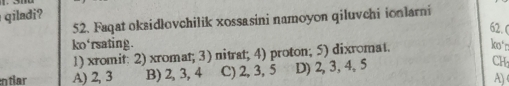 qiladi?
52. Faqat oksidlovchilik xossasini namoyon qiluvchi ionlarni
62.
ko'rsating. ko'n
1) xromit: 2) xromat; 3) nitrat; 4) proton; 5) dixromat.
A) 2, 3 B) 2, 3, 4 C) 2, 3, 5 D) 2, 3, 4, 5 CH
A)