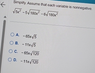 Simplify. Assume that each variable is nonnegative.
sqrt(5x^2)-5sqrt(180x^2)-6sqrt(180x^2)
A. -65xsqrt(5)
B. -11xsqrt(5)
C. -65xsqrt(120)
D. -11xsqrt(120)