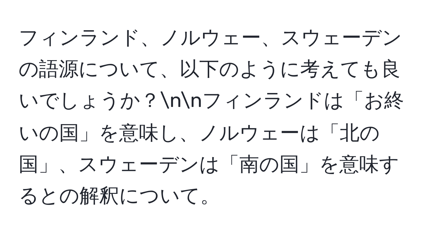フィンランド、ノルウェー、スウェーデンの語源について、以下のように考えても良いでしょうか？nnフィンランドは「お終いの国」を意味し、ノルウェーは「北の国」、スウェーデンは「南の国」を意味するとの解釈について。