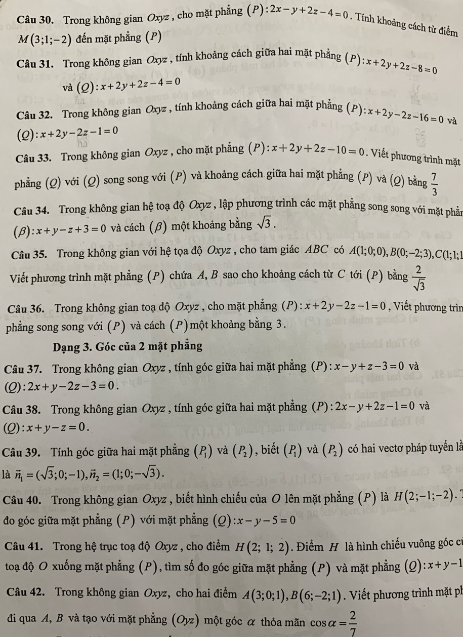 Trong không gian Oxyz , cho mặt phẳng (P): 2x-y+2z-4=0. Tính khoảng cách từ điểm
M(3;1;-2) đến mặt phẳng (P)
Câu 31. Trong không gian Oxyz , tính khoảng cách giữa hai mặt phẳng (P)
x+2y+2z-8=0
và (Q):x+2y+2z-4=0
Câu 32. Trong không gian Oxyz , tính khoảng cách giữa hai mặt phẳng (P): x+2y-2z-16=0
và
(2): x+2y-2z-1=0
Câu 33. Trong không gian Oxyz , cho mặt phẳng (P): x+2y+2z-10=0. Viết phương trình mặt
phẳng (Q) với (Q) song song với (P) và khoảng cách giữa hai mặt phẳng (P) và (Q) bằng  7/3 
Câu 34. Trong không gian hệ toạ độ Oxyz , lập phương trình các mặt phẳng song song với mặt phản
(β) : x+y-z+3=0 và cách (β) một khoảng bằng sqrt(3).
Câu 35. Trong không gian với hệ tọa độ Oxyz , cho tam giác ABC có A(1;0;0),B(0;-2;3),C(1;1;1
Viết phương trình mặt phẳng (P) chứa A, B sao cho khoảng cách từ C tới (P) bằng  2/sqrt(3) 
Câu 36. Trong không gian toạ độ Oxyz , cho mặt phẳng (P) : x+2y-2z-1=0 , Viết phương trìn
phẳng song song với (P) và cách (P)một khoảng bằng 3.
Dạng 3. Góc của 2 mặt phẳng
Câu 37. Trong không gian Oxyz , tính góc giữa hai mặt phẳng (P): x-y+z-3=0 và
(Q): 2x+y-2z-3=0.
Câu 38. Trong không gian Oxyz , tính góc giữa hai mặt phẳng (P): 2x-y+2z-1=0 và
(Q) :x+y-z=0.
Câu 39. Tính góc giữa hai mặt phẳng (P_1) và (P_2) , biết (P_1) và (P_2) có hai vectơ pháp tuyến là
là vector n_1=(sqrt(3);0;-1),vector n_2=(1;0;-sqrt(3)).
Câu 40. Trong không gian Oxyz , biết hình chiếu của O lên mặt phẳng (P) là H(2;-1;-2)
đo góc giữa mặt phẳng (P) với mặt phẳng (Q) :x-y-5=0
Câu 41. Trong hệ trục toạ độ Oxyz , cho điểm H(2;1;2) Điểm H là hình chiếu vuông góc cí
toạ độ O xuống mặt phẳng (P), tìm số đo góc giữa mặt phẳng (P) và mặt phẳng (Q):x+y-1
Câu 42. Trong không gian Oxyz, cho hai điểm A(3;0;1),B(6;-2;1). Viết phương trình mặt ph
đi qua A, B và tạo với mặt phẳng (Oyz) một góc α thỏa mãn cos alpha = 2/7 