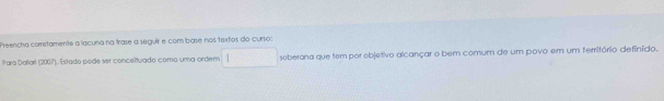 Preencha corretamente a lacuna na trase a seguir e com base nos taxtos do curso: 
Para Dallarl (2007) Estado pode ser conceltuado como uma ordem soberana que tem por objetivo alcançar o bem comum de um povo em um ferritório definído.