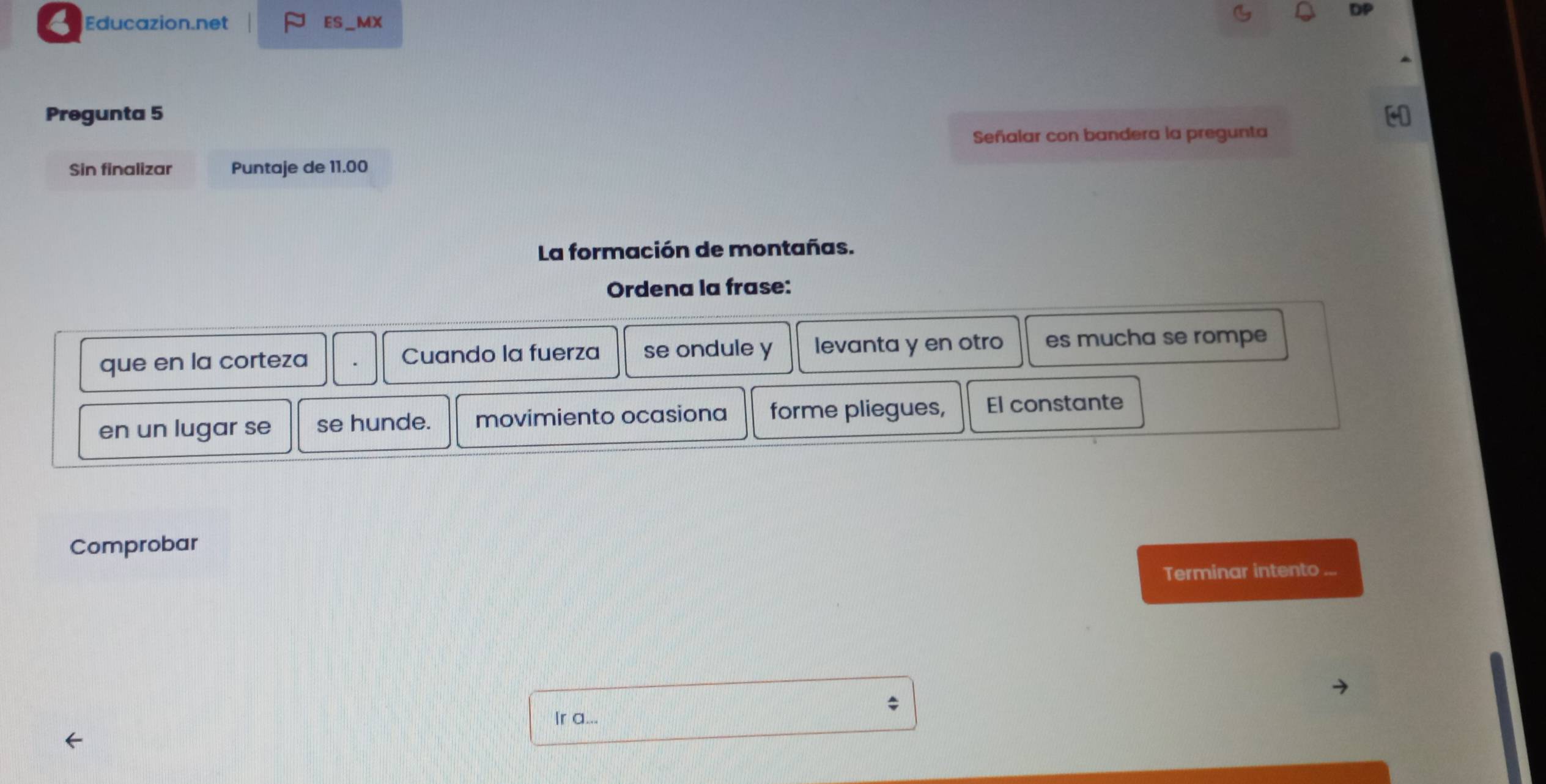 Educazion.net ES_MX 
Pregunta 5 
Señalar con bandera la pregunta 
Sin finalizar Puntaje de 11.00
La formación de montañas. 
Ordena la frase: 
que en la corteza Cuando la fuerza se ondule y levanta y en otro es mucha se rompe 
en un lugar se se hunde. movimiento ocasiona forme pliegues, El constante 
Comprobar 
Terminar intento ... 
Ir a...