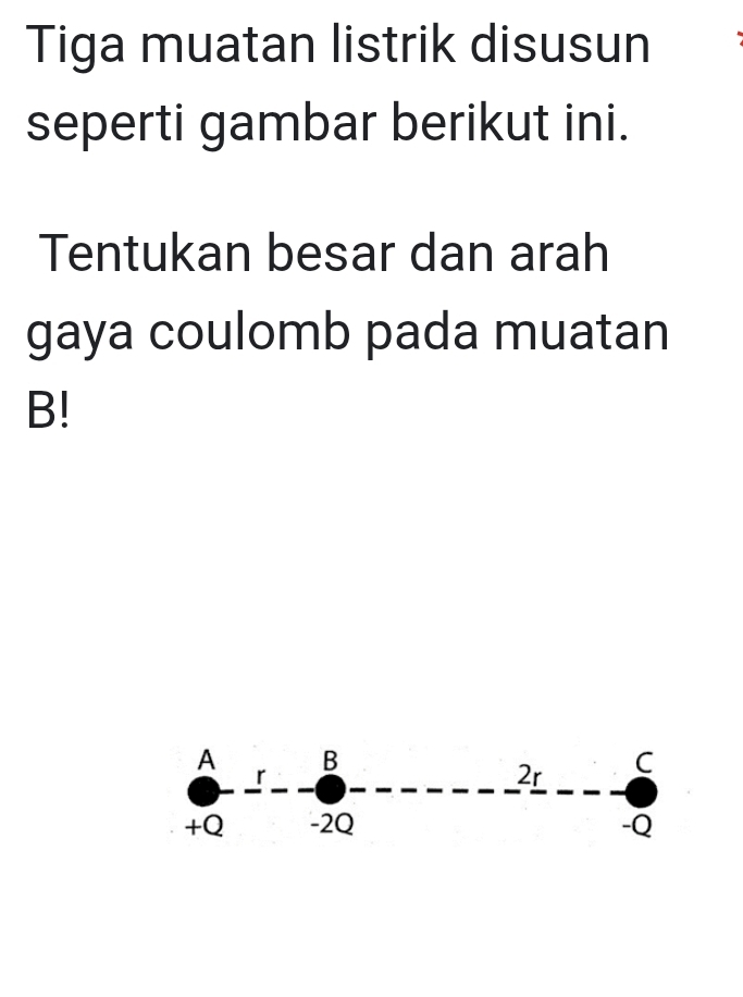 Tiga muatan listrik disusun 
seperti gambar berikut ini. 
Tentukan besar dan arah 
gaya coulomb pada muatan
B!
A B
r
2r C
+Q -2Q -Q