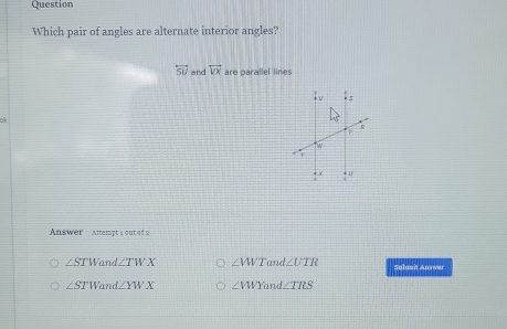 Question
Which pair of angles are alternate interior angles?
overleftrightarrow SU and overleftrightarrow VX are parallel lines
ok
Answer   Alempt's out of a
∠ STW_a nd ∠ TWX ∠ VWT and ∠ UTR Submit Answer
∠ STW and ∠ YWX ∠ VWYa nd ∠ TILS