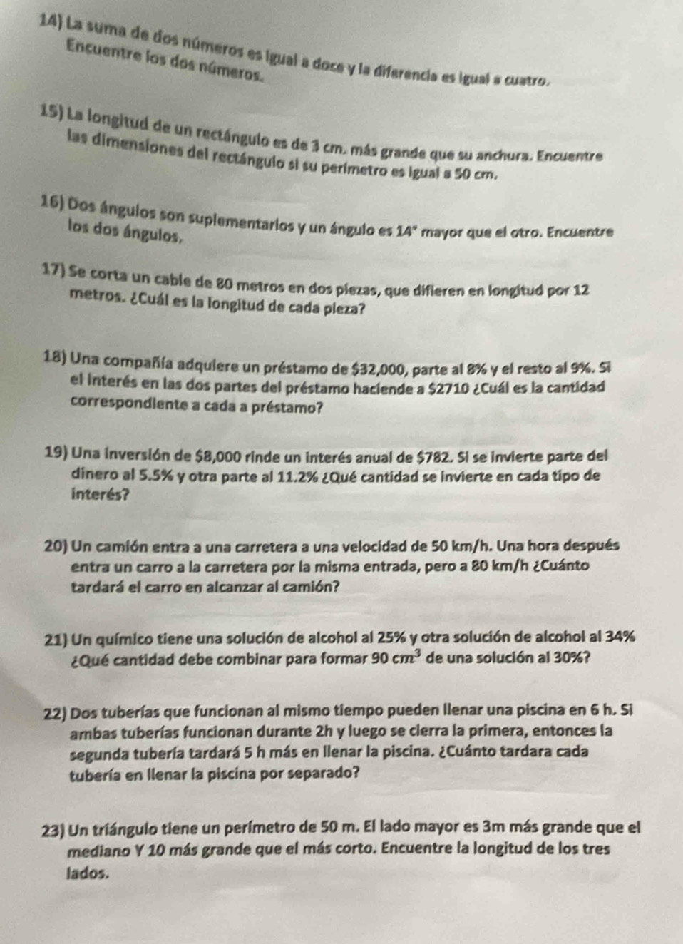 La suma de dos números es igual a doce y la diferencia es igual a cuatro.
Encuentre los dos números.
15) La longitud de un rectángulo es de 3 cm. más grande que su anchura. Encuentre
las dimensiones del rectángulo si su perímetro es igual a 50 cm.
16) Dos ángulos son suplementarios y un ángulo es 14° mayor que el otro. Encuentre
los dos ángulos.
17) Se corta un cable de 80 metros en dos piezas, que difieren en longitud por 12
metros. ¿Cuál es la longitud de cada pieza?
18) Una compañía adquiere un préstamo de $32,000, parte al 8% y el resto al 9%. Si
el interés en las dos partes del préstamo haciende a $2710 ¿Cuál es la cantidad
correspondiente a cada a préstamo?
19) Una inversión de $8,000 rinde un interés anual de $782. Si se invierte parte del
dinero al 5.5% y otra parte al 11.2% ¿Qué cantidad se invierte en cada tipo de
interés?
20) Un camión entra a una carretera a una velocidad de 50 km/h. Una hora después
entra un carro a la carretera por la misma entrada, pero a 80 km/h ¿Cuánto
tardará el carro en alcanzar al camión?
21) Un químico tiene una solución de alcohol al 25% y otra solución de alcohol al 34%
¿Qué cantidad debe combinar para formar 90cm^3 de una solución al 30%?
22) Dos tuberías que funcionan al mismo tiempo pueden llenar una piscina en 6 h. Si
ambas tuberías funcionan durante 2h y luego se cierra la primera, entonces la
segunda tubería tardará 5 h más en llenar la piscina. ¿Cuánto tardara cada
tubería en Ilenar la piscina por separado?
23) Un triángulo tiene un perímetro de 50 m. El lado mayor es 3m más grande que el
mediano Y 10 más grande que el más corto. Encuentre la longitud de los tres
lados.