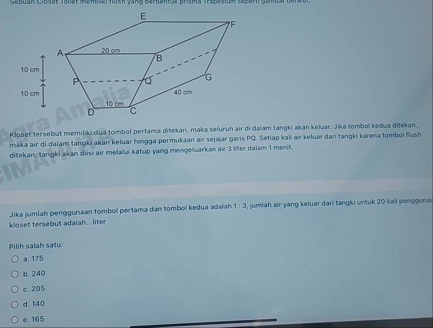 Sebuan Closet Tollet memiliki flush yang berbentuk prisma Trapesium seperti gambar ber u
Kloset tersebut memiliki dua tombol pertama ditekan, maka seluruh air di dalam tangki akan keluar. Jika tombol kedua ditekan ,
maka air di dalam tangki akan keluar hingga permukaan air sejajar garis PQ. Setiap kali air keluar dari tangki karena tombol flush
ditekan, tangki akan diisi air melalui katup yang mengeluarkan air 3 liter dalam 1 menit.
Jika jumlah penggunaan tombol pertama dan tombol kedua adalah 1:3 , jumlah air yang keluar dari tangki untuk 20 kali pengguna
kloset tersebut adalah...liter
Pilih salah satu:
a. 175
b. 240
c. 205
d. 140
e. 165