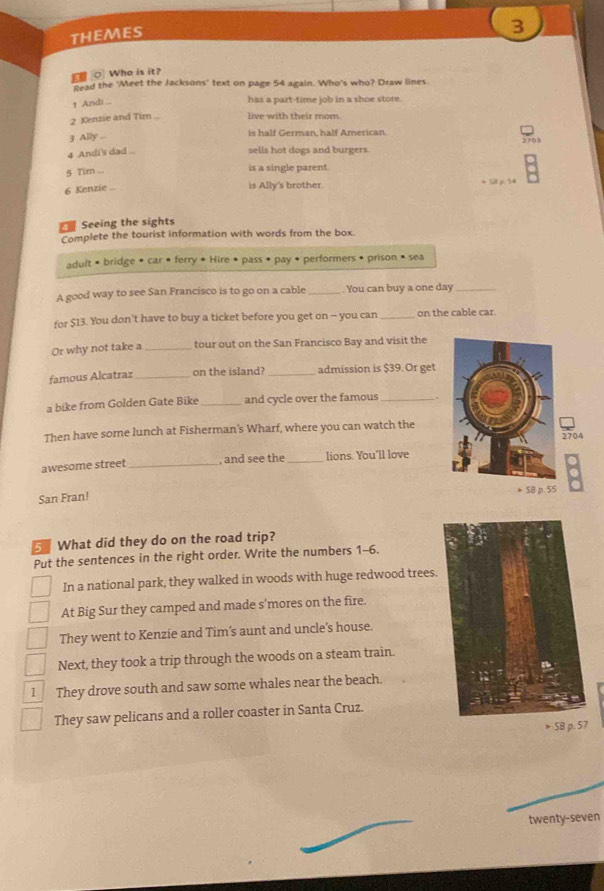 THEMES
3
O Who is it?
Read the 'Meet the Jacksons' text on page 54 again. Who's who? Draw lines.
↑ Andi..
has a part-time job in a shoe store.
2 Kenzie and Tim .. live with their mom.
3 Ally ...
is half German, half American.
4 Andi's dad .. sells hot dogs and burgers.
5 Tim ... is a single parent.
is Ally's brother.
6 Kenzie ... > SII p. 54
Seeing the sights
Complete the tourist information with words from the box.
adult • bridge • car • ferry * Hire • pass • pay • performers • prison • sea
A good way to see San Francisco is to go on a cable _. You can buy a one day_
for $13. You don't have to buy a ticket before you get on - you can _on the cable car
Or why not take a _tour out on the San Francisco Bay and visit the
famous Alcatraz _on the island? _admission is $39. Or get
a bike from Golden Gate Bike _and cycle over the famous_
Then have some lunch at Fisherman's Wharf, where you can watch the
2704
awesome street _, and see the _lions. You'll love
San Fran! * SB p. 55
What did they do on the road trip?
Put the sentences in the right order. Write the numbers 1-6.
In a national park, they walked in woods with huge redwood trees.
At Big Sur they camped and made s'mores on the fire.
They went to Kenzie and Tim’s aunt and uncle's house.
Next, they took a trip through the woods on a steam train.
1 They drove south and saw some whales near the beach.
They saw pelicans and a roller coaster in Santa Cruz.
> SB p. 57
twenty-seven