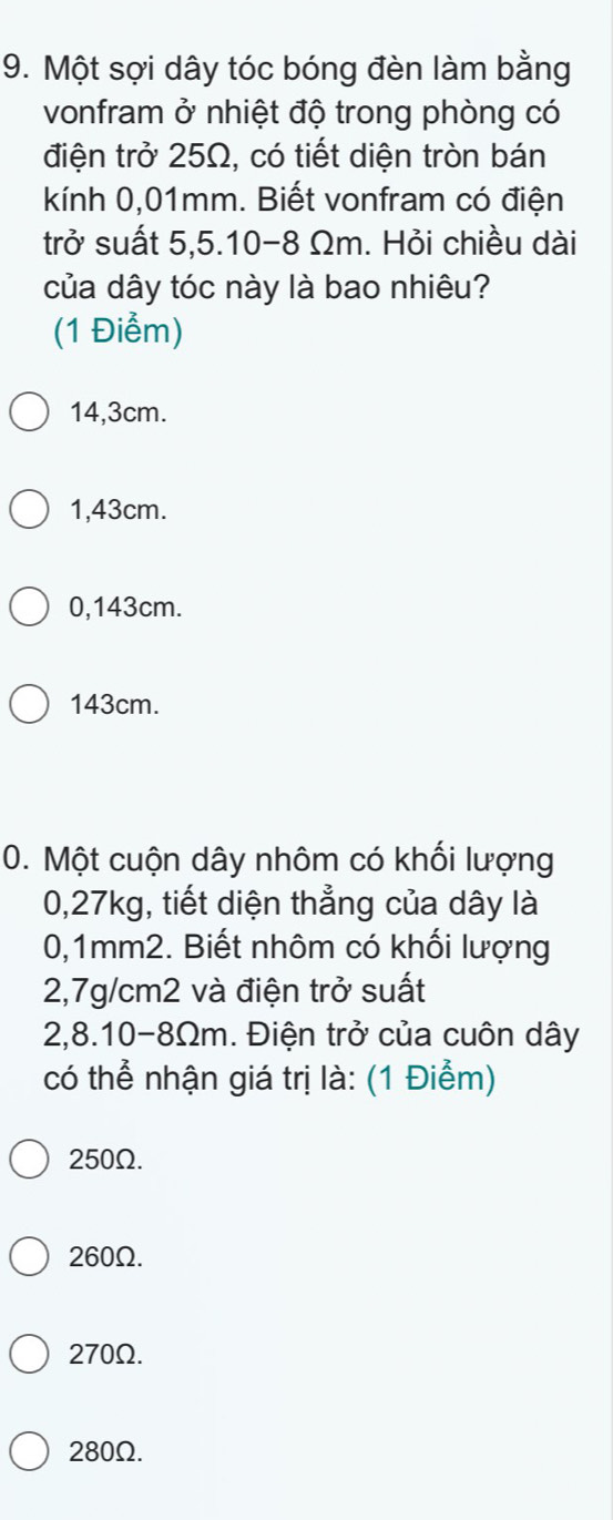 Một sợi dây tóc bóng đèn làm bằng
vonfram ở nhiệt độ trong phòng có
điện trở 25Ω, có tiết diện tròn bán
kính 0,01mm. Biết vonfram có điện
trở suất 5,5.10-8 Ωm. Hỏi chiều dài
của dây tóc này là bao nhiêu?
(1 Điểm)
14,3cm.
1,43cm.
0,143cm.
143cm.
0. Một cuộn dây nhôm có khối lượng
0,27kg, tiết diện thẳng của dây là
0,1mm2. Biết nhôm có khối lượng
2,7g/cm2 và điện trở suất
2,8.10-8Ωm. Điện trở của cuôn dây
có thể nhận giá trị là: (1 Điểm)
250Ω.
260Ω.
270Ω.
280Ω.