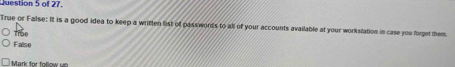 of 27.
True or False: It is a good idea to keep a written list of passwords to all of your accounts available at your workstation in case you forget them.
True
False
Mark for follow un