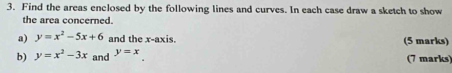 Find the areas enclosed by the following lines and curves. In each case draw a sketch to show
the area concerned.
a) y=x^2-5x+6 and the x-axis. (5 marks)
b) y=x^2-3x and y=x (7 marks)