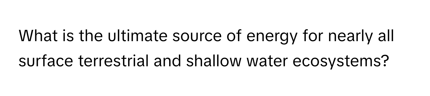 What is the ultimate source of energy for nearly all surface terrestrial and shallow water ecosystems?