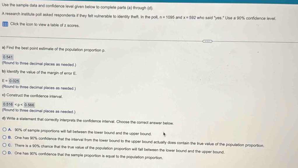 Use the sample data and confidence level given below to complete parts (a) through (d).
A research institute poll asked respondents if they felt vulnerable to identity theft. In the poll, n=1095 and x=592 who said "yes." Use a 90% confidence level.
Click the icon to view a table of z scores.
a) Find the best point estimate of the population proportion p.
0.541
(Round to three decimal places as needed.)
b) Identify the value of the margin of error E.
E=0.025
(Round to three decimal places as needed.)
c) Construct the confidence interval.
0.516
(Round to three decimal places as needed.)
d) Write a statement that correctly interprets the confidence interval. Choose the correct answer below.
A. 90% of sample proportions will fall between the lower bound and the upper bound.
B. One has 90% confidence that the interval from the lower bound to the upper bound actually does contain the true value of the population proportion.
C. There is a 90% chance that the true value of the population proportion will fall between the lower bound and the upper bound.
D. One has 90% confidence that the sample proportion is equal to the population proportion.