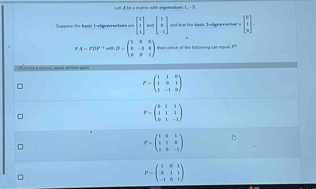 Let A be a matrix with eigenvalues 1, -3.
Suppose the basic 1 -eigenvectors are beginbmatrix 1 1 1endbmatrix and beginbmatrix 1 0 -1endbmatrix and that the basic 3 -eigenvector is beginbmatrix 0 1 0endbmatrix. 
If A=PDP^(-1) with D=beginpmatrix 1&0&0 0&-3&0 0&0&1endpmatrix then which of the following can equal P?
From the 4 options, select all that apply
P=beginpmatrix 1&1&0 1&0&1 1&-1&0endpmatrix
P=beginpmatrix 0&1&1 1&1&1 0&1&-1endpmatrix
P=beginpmatrix 1&0&1 1&1&0 1&0&-1endpmatrix
P=beginpmatrix 1&0&1 0&1&1 -1&0&1endpmatrix