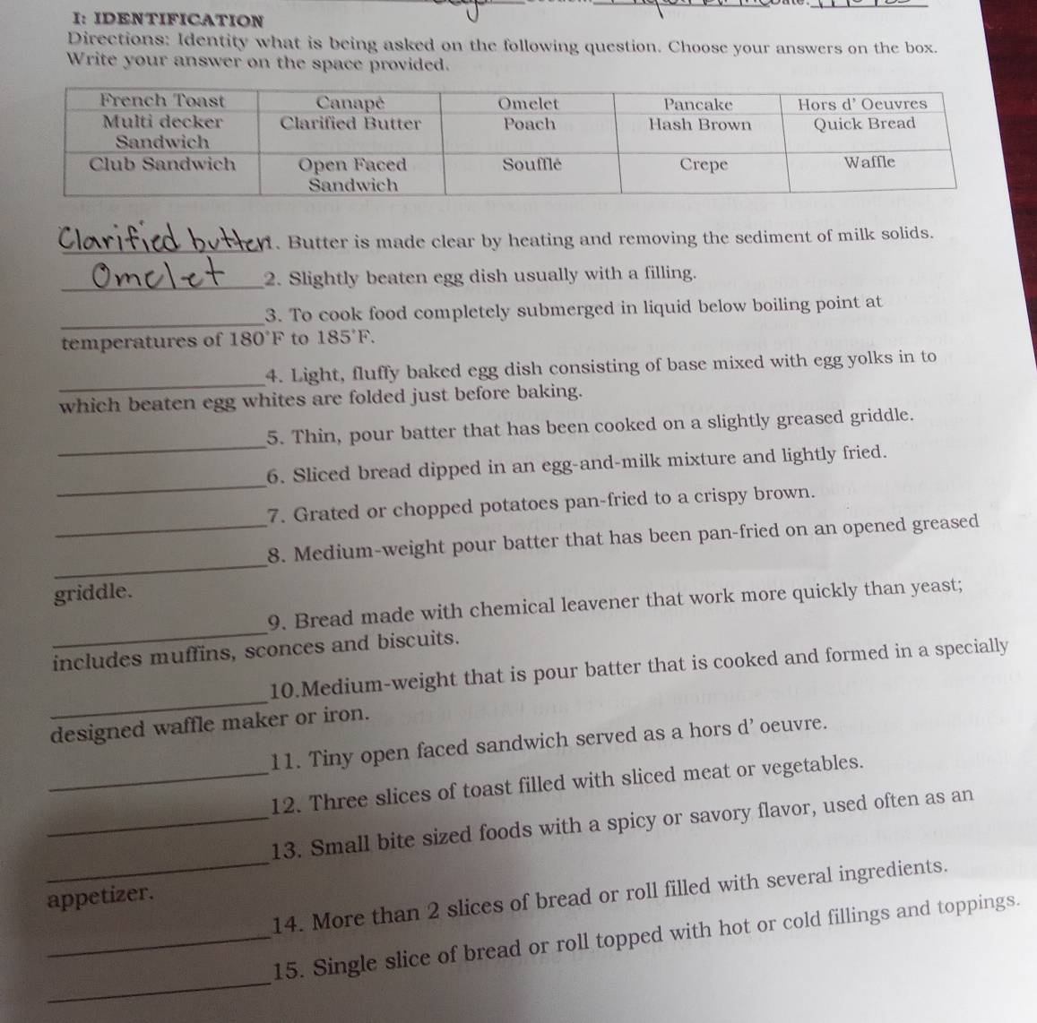 I: IDENTIFICATION 
Directions: Identity what is being asked on the following question. Choose your answers on the box. 
Write your answer on the space provided. 
_ 
1. Butter is made clear by heating and removing the sediment of milk solids. 
_2. Slightly beaten egg dish usually with a filling. 
_ 
3. To cook food completely submerged in liquid below boiling point at 
temperatures of 180°F to 185°F. 
_ 
4. Light, fluffy baked egg dish consisting of base mixed with egg yolks in to 
which beaten egg whites are folded just before baking. 
_ 
5. Thin, pour batter that has been cooked on a slightly greased griddle. 
_ 
6. Sliced bread dipped in an egg-and-milk mixture and lightly fried. 
7. Grated or chopped potatoes pan-fried to a crispy brown. 
_ 
_8. Medium-weight pour batter that has been pan-fried on an opened greased 
griddle. 
_ 
9. Bread made with chemical leavener that work more quickly than yeast; 
includes muffins, sconces and biscuits. 
_ 
10.Medium-weight that is pour batter that is cooked and formed in a specially 
designed waffle maker or iron. 
11. Tiny open faced sandwich served as a hors d' oeuvre. 
_12. Three slices of toast filled with sliced meat or vegetables. 
_ 
_13. Small bite sized foods with a spicy or savory flavor, used often as an 
14. More than 2 slices of bread or roll filled with several ingredients. 
appetizer. 
_ 
_15. Single slice of bread or roll topped with hot or cold fillings and toppings.