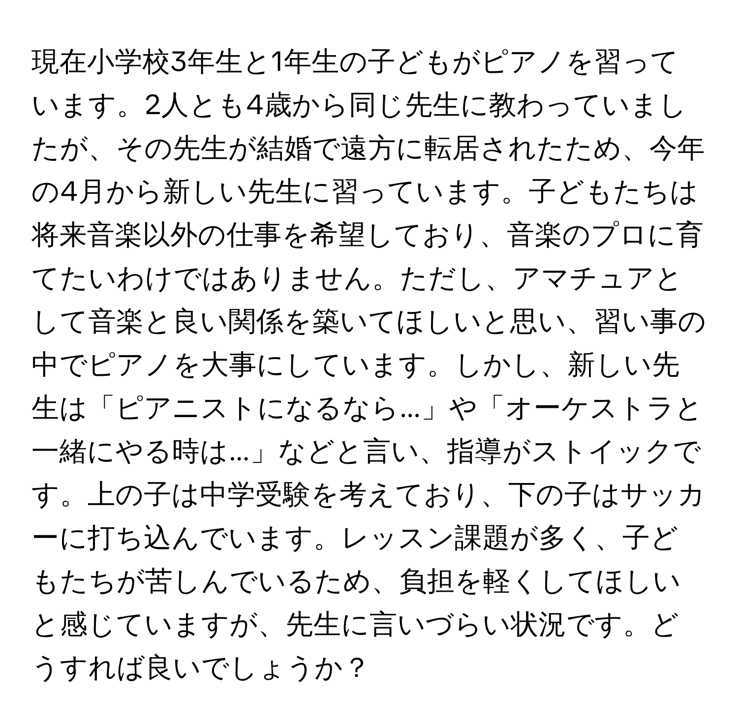 現在小学校3年生と1年生の子どもがピアノを習っています。2人とも4歳から同じ先生に教わっていましたが、その先生が結婚で遠方に転居されたため、今年の4月から新しい先生に習っています。子どもたちは将来音楽以外の仕事を希望しており、音楽のプロに育てたいわけではありません。ただし、アマチュアとして音楽と良い関係を築いてほしいと思い、習い事の中でピアノを大事にしています。しかし、新しい先生は「ピアニストになるなら...」や「オーケストラと一緒にやる時は...」などと言い、指導がストイックです。上の子は中学受験を考えており、下の子はサッカーに打ち込んでいます。レッスン課題が多く、子どもたちが苦しんでいるため、負担を軽くしてほしいと感じていますが、先生に言いづらい状況です。どうすれば良いでしょうか？