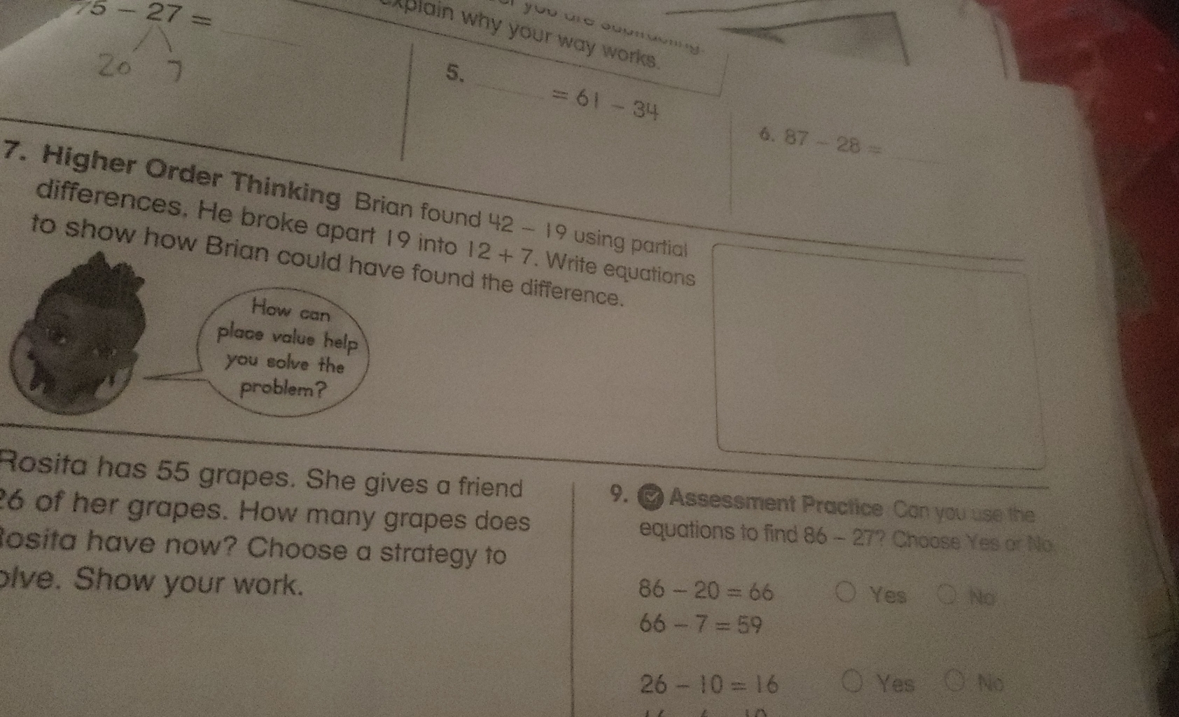 5-27=
_
at you are soemdenig
plain why your way works .
_
5.
=61-34
6. 87-28=
_
7. Higher Order Thinking Brian found 42 - 19 using partial
differences. He broke apart 19 into 12+7. Write equations
to show how Brian could have found the difference.
How can
place value help
you solve the
problem?
Rosita has 55 grapes. She gives a friend 9. Assessment Practice Can you use the
26 of her grapes. How many grapes does equations to find 86 - 27? Choose Yes or No
tosita have now? Choose a strategy to
olve. Show your work.
86-20=66 Yes No
66-7=59
26-10=16 Yes No