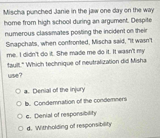 Mischa punched Janie in the jaw one day on the way
home from high school during an argument. Despite
numerous classmates posting the incident on their
Snapchats, when confronted, Mischa said, "It wasn't
me. I didn't do it. She made me do it. It wasn't my
fault." Which technique of neutralization did Misha
use?
a. Denial of the injury
b. Condemnation of the condemners
c. Denial of responsibility
d. Withholding of responsibility