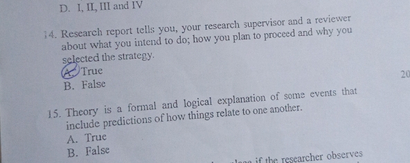 D. I, II, III and IV
14. Research report tells you, your research supervisor and a reviewer
about what you intend to do; how you plan to proceed and why you
selected the strategy.
A True
20
B. False
15. Theory is a formal and logical explanation of some events that
include predictions of how things relate to one another.
A. True
B. False
if the researcher observes