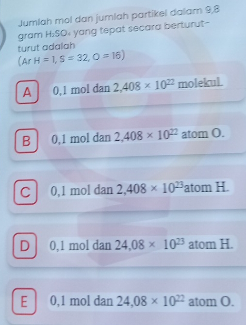 Jumlah mol dan jumlah partikel dalam 9,8
gram H₂SO₄ yang tepat secara berturut-
turut adalah
(Ar H=1,S=32, O=16)
A 0,1 mol dan 2,408* 10^(22) molekul.
B 0,1 mol dan 2,408* 10^(22) atom O.
C 0,1 mol dan 2,408* 10^(23) atom H.
D 0,1 mol dan 24,08* 10^(23) atom H.
E 0,1 mol dan 24,08* 10^(22) atom O.