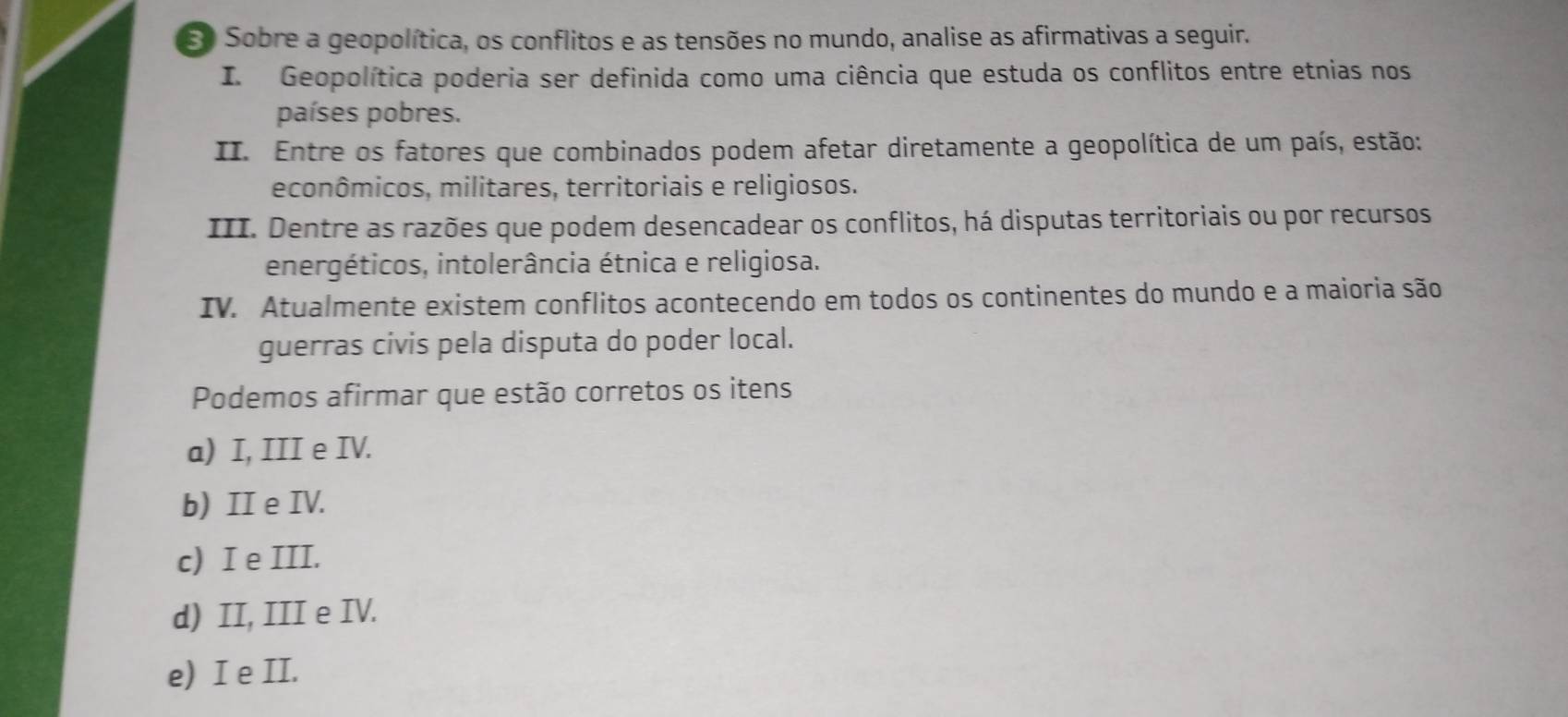 Sobre a geopolítica, os conflitos e as tensões no mundo, analise as afirmativas a seguir.
I. Geopolítica poderia ser definida como uma ciência que estuda os conflitos entre etnias nos
países pobres.
II. Entre os fatores que combinados podem afetar diretamente a geopolítica de um país, estão:
econômicos, militares, territoriais e religiosos.
III. Dentre as razões que podem desencadear os conflitos, há disputas territoriais ou por recursos
energéticos, intolerância étnica e religiosa.
IV. Atualmente existem conflitos acontecendo em todos os continentes do mundo e a maioria são
guerras civis pela disputa do poder local.
Podemos afirmar que estão corretos os itens
a) I, III e IV.
b) II e IV.
c) I e III.
d) II, III e IV.
e) I e II.