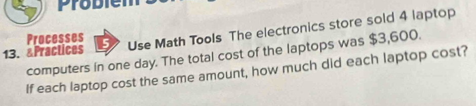 Probiem 
13. &Practices 5 Use Math Tools The electronics store sold 4 laptop 
Processes 
computers in one day. The total cost of the laptops was $3,600. 
If each laptop cost the same amount, how much did each laptop cost?