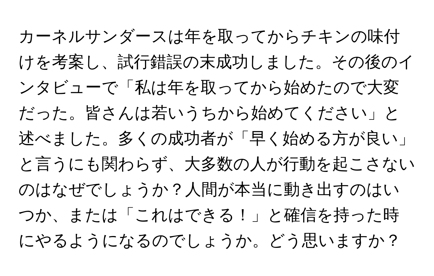 カーネルサンダースは年を取ってからチキンの味付けを考案し、試行錯誤の末成功しました。その後のインタビューで「私は年を取ってから始めたので大変だった。皆さんは若いうちから始めてください」と述べました。多くの成功者が「早く始める方が良い」と言うにも関わらず、大多数の人が行動を起こさないのはなぜでしょうか？人間が本当に動き出すのはいつか、または「これはできる！」と確信を持った時にやるようになるのでしょうか。どう思いますか？